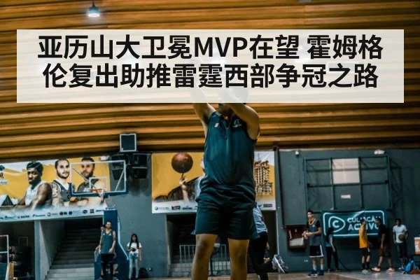 亚历山大卫冕MVP在望 霍姆格伦复出助推雷霆西部争冠之路