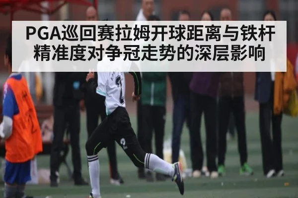 PGA巡回赛拉姆开球距离与铁杆精准度对争冠走势的深层影响
