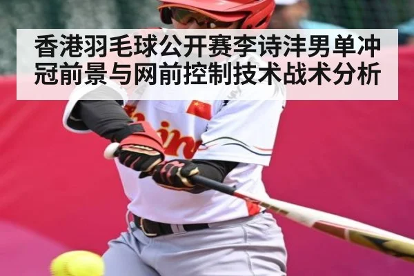 香港羽毛球公开赛李诗沣男单冲冠前景与网前控制技术战术分析