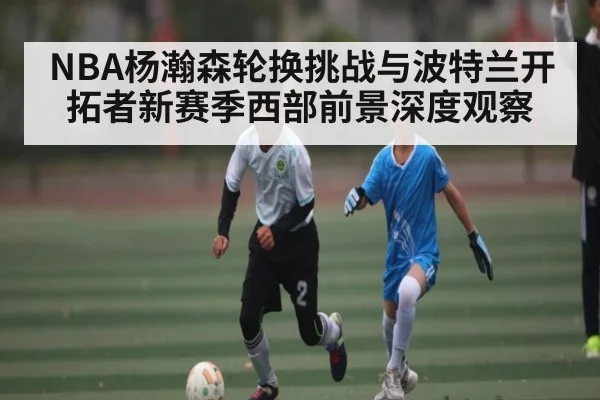 NBA杨瀚森轮换挑战与波特兰开拓者新赛季西部前景深度观察